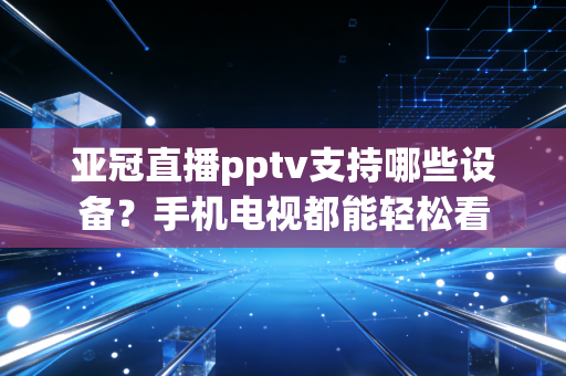 亚冠直播pptv支持哪些设备？手机电视都能轻松看