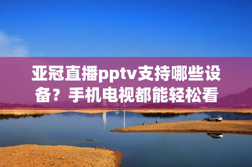 亚冠直播pptv支持哪些设备？手机电视都能轻松看