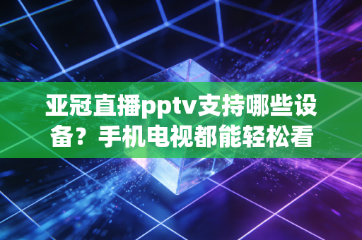 亚冠直播pptv支持哪些设备？手机电视都能轻松看