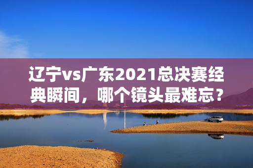 辽宁vs广东2021总决赛经典瞬间,哪个镜头最难忘?