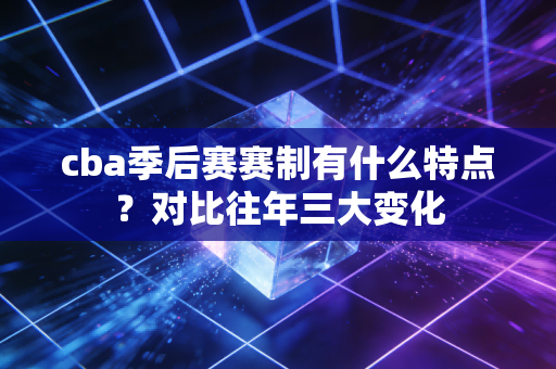 cba季后赛赛制有什么特点？对比往年三大变化