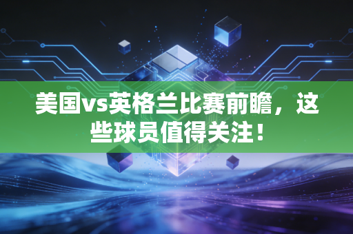 美国vs英格兰比赛前瞻，这些球员值得关注！