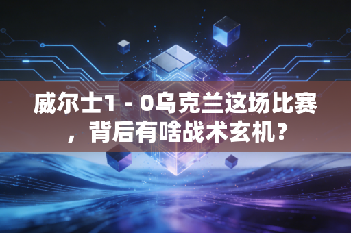 威尔士1 - 0乌克兰这场比赛,背后有啥战术玄机?