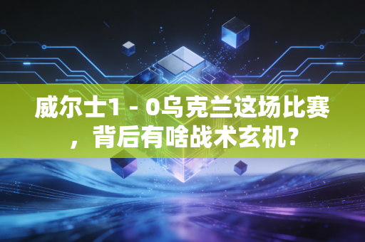 威尔士1 - 0乌克兰这场比赛，背后有啥战术玄机？
