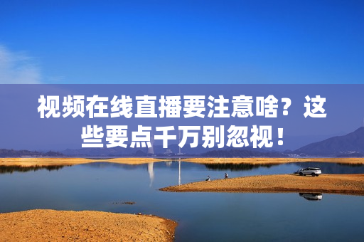 视频在线直播要注意啥？这些要点千万别忽视！