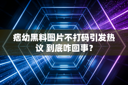 痞幼黑料图片不打码引发热议 到底咋回事？