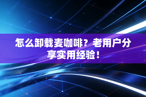 怎么卸载麦咖啡？老用户分享实用经验！