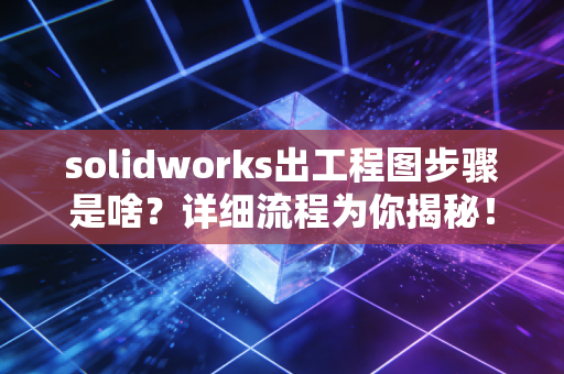 solidworks出工程图步骤是啥?详细流程为你揭秘!