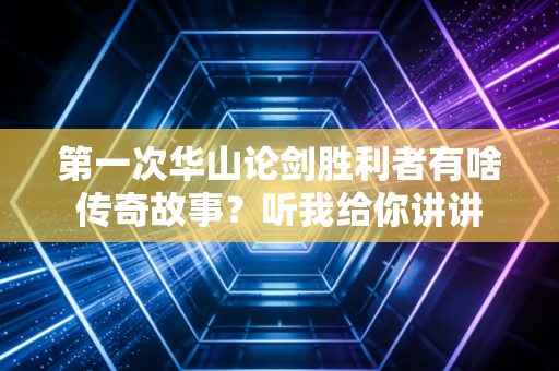 第一次华山论剑胜利者有啥传奇故事？听我给你讲讲