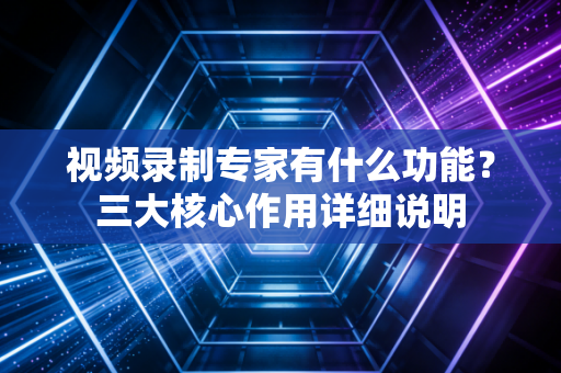 视频录制专家有什么功能？三大核心作用详细说明