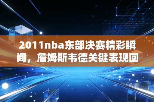 2011nba东部决赛精彩瞬间，詹姆斯韦德关键表现回顾