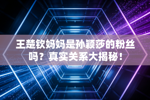 王楚钦妈妈是孙颖莎的粉丝吗？真实关系大揭秘！