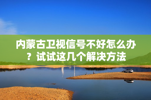 内蒙古卫视信号不好怎么办？试试这几个解决方法