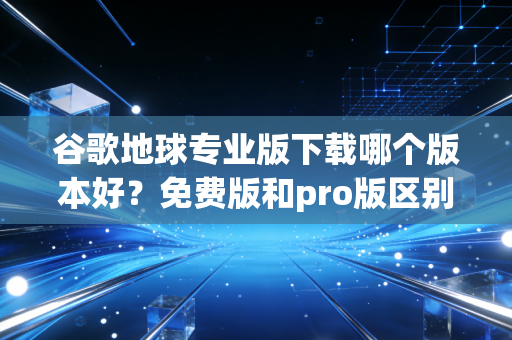 谷歌地球专业版下载哪个版本好？免费版和pro版区别对比