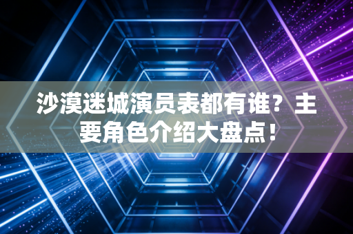 沙漠迷城演员表都有谁?主要角色介绍大盘点!