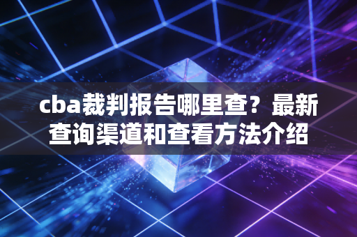cba裁判报告哪里查?最新查询渠道和查看方法介绍