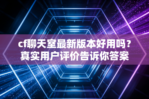 cf聊天室最新版本好用吗？真实用户评价告诉你答案