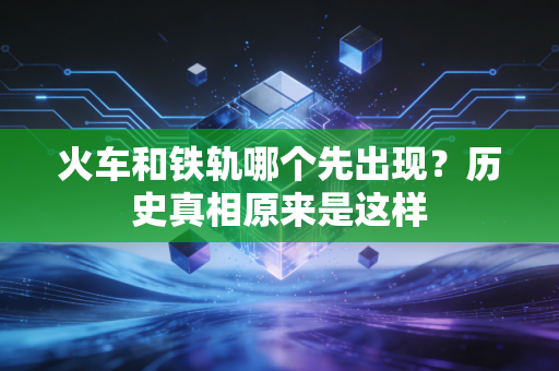 火车和铁轨哪个先出现?历史真相原来是这样
