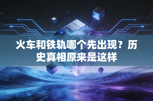 火车和铁轨哪个先出现?历史真相原来是这样