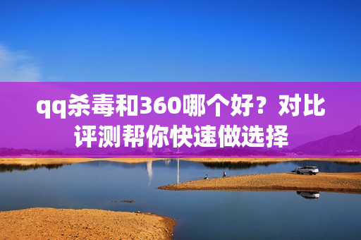 qq杀毒和360哪个好？对比评测帮你快速做选择