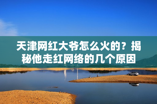 天津网红大爷怎么火的？揭秘他走红网络的几个原因