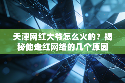 天津网红大爷怎么火的？揭秘他走红网络的几个原因