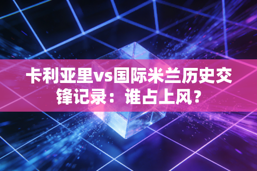 卡利亚里vs国际米兰历史交锋记录:谁占上风?