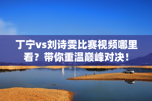 丁宁vs刘诗雯比赛视频哪里看？带你重温巅峰对决！
