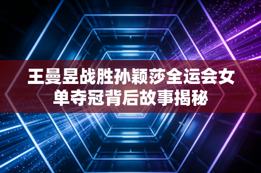 王曼昱战胜孙颖莎全运会女单夺冠背后故事揭秘