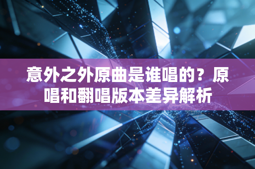 意外之外原曲是谁唱的？原唱和翻唱版本差异解析
