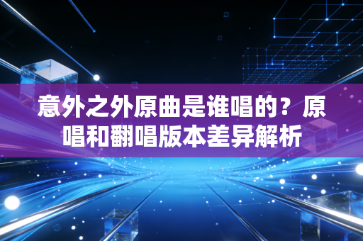 意外之外原曲是谁唱的？原唱和翻唱版本差异解析