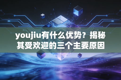 youjiu有什么优势？揭秘其受欢迎的三个主要原因