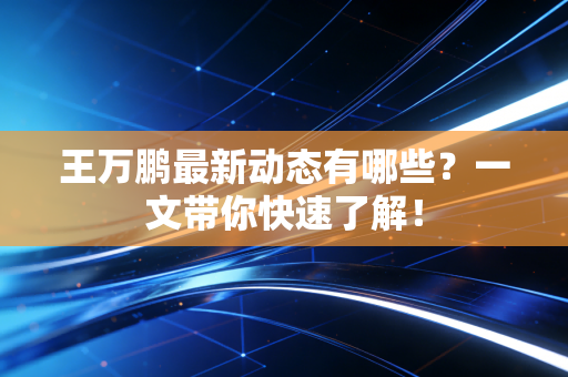 王万鹏最新动态有哪些？一文带你快速了解！