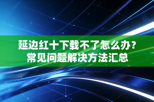 延边红十下载不了怎么办？常见问题解决方法汇总