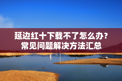 延边红十下载不了怎么办？常见问题解决方法汇总