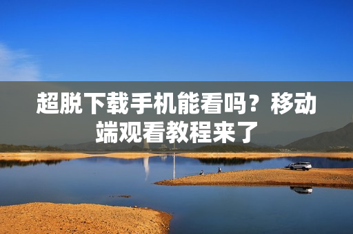 超脱下载手机能看吗?移动端观看教程来了