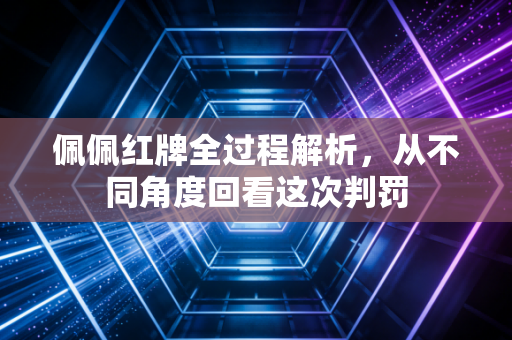 佩佩红牌全过程解析，从不同角度回看这次判罚