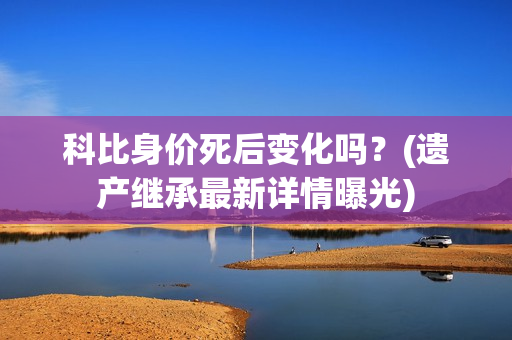 科比身价死后变化吗？(遗产继承最新详情曝光)