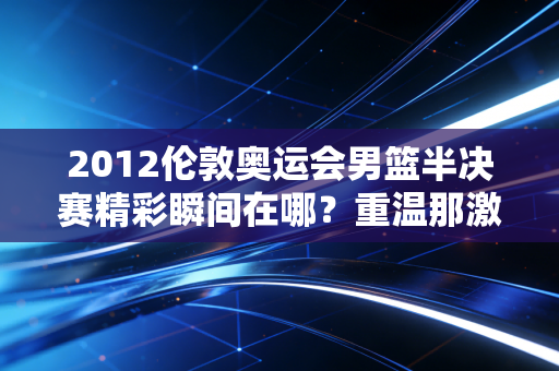 2012伦敦奥运会男篮半决赛精彩瞬间在哪？重温那激动时刻！