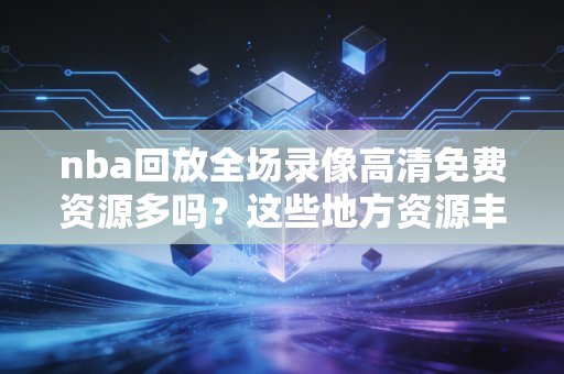 nba回放全场录像高清免费资源多吗？这些地方资源丰富！