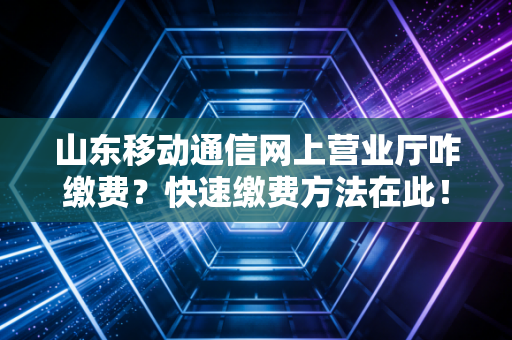 山东移动通信网上营业厅咋缴费?快速缴费方法在此!