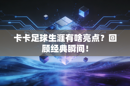 卡卡足球生涯有啥亮点?回顾经典瞬间!