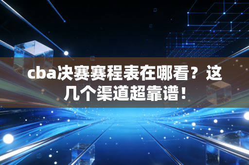cba决赛赛程表在哪看？这几个渠道超靠谱！