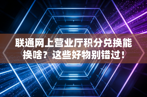 联通网上营业厅积分兑换能换啥？这些好物别错过！