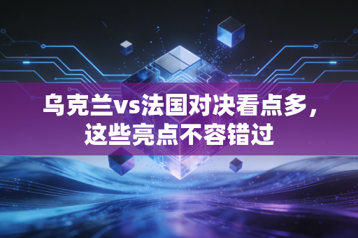 乌克兰vs法国对决看点多，这些亮点不容错过