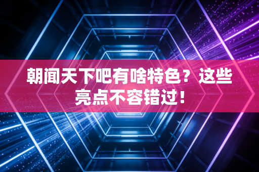 朝闻天下吧有啥特色？这些亮点不容错过！