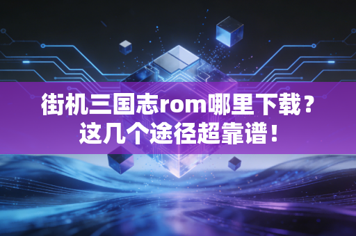 街机三国志rom哪里下载？这几个途径超靠谱！