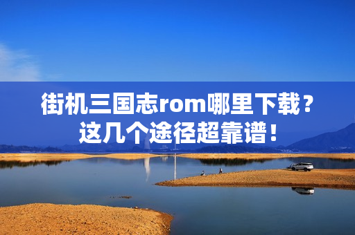 街机三国志rom哪里下载？这几个途径超靠谱！
