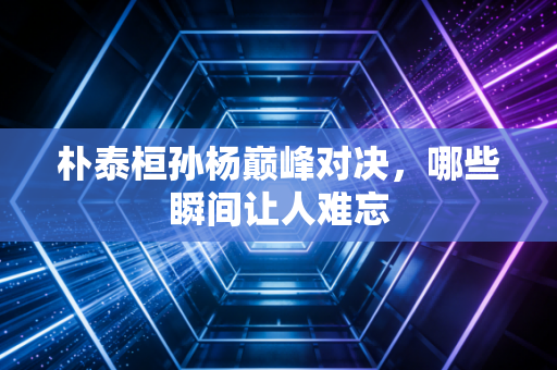 朴泰桓孙杨巅峰对决，哪些瞬间让人难忘