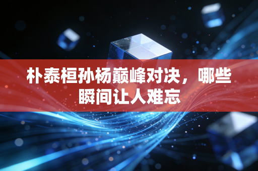 朴泰桓孙杨巅峰对决，哪些瞬间让人难忘